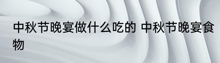 中秋节晚宴做什么吃的 中秋节晚宴食物