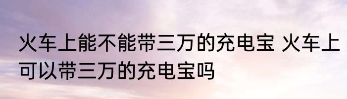 火车上能不能带三万的充电宝 火车上可以带三万的充电宝吗