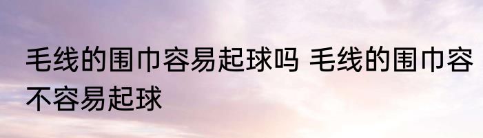 毛线的围巾容易起球吗 毛线的围巾容不容易起球