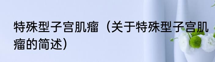 特殊型子宫肌瘤（关于特殊型子宫肌瘤的简述）