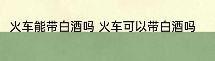 火车能带白酒吗 火车可以带白酒吗