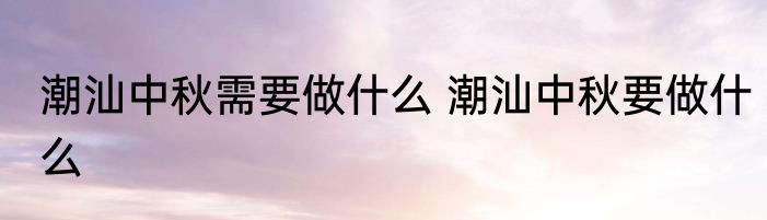 潮汕中秋需要做什么 潮汕中秋要做什么