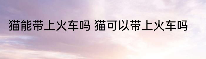 猫能带上火车吗 猫可以带上火车吗