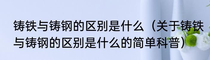 铸铁与铸钢的区别是什么（关于铸铁与铸钢的区别是什么的简单科普）