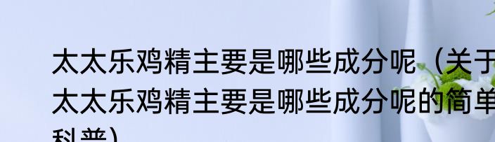 太太乐鸡精主要是哪些成分呢（关于太太乐鸡精主要是哪些成分呢的简单科普）