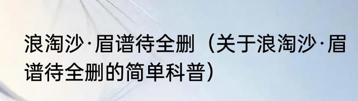 浪淘沙·眉谱待全删（关于浪淘沙·眉谱待全删的简单科普）