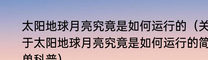 太阳地球月亮究竟是如何运行的（关于太阳地球月亮究竟是如何运行的简单科普）