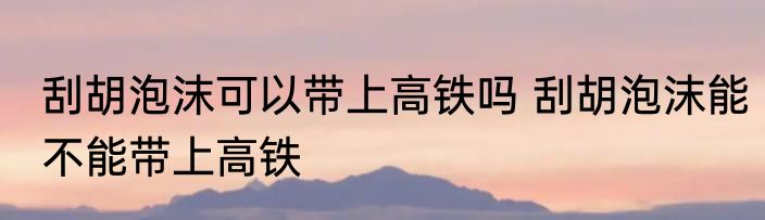 刮胡泡沫可以带上高铁吗 刮胡泡沫能不能带上高铁