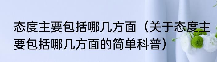 态度主要包括哪几方面（关于态度主要包括哪几方面的简单科普）