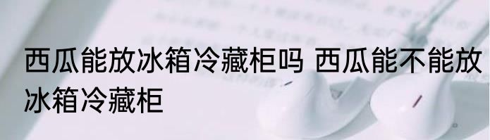 西瓜能放冰箱冷藏柜吗 西瓜能不能放冰箱冷藏柜