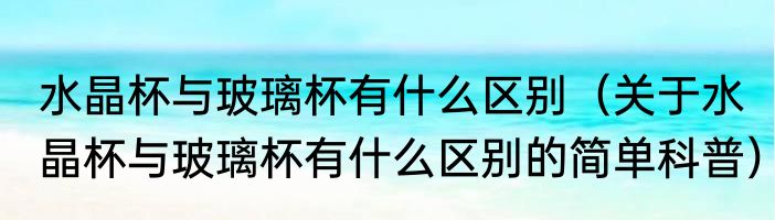 水晶杯与玻璃杯有什么区别（关于水晶杯与玻璃杯有什么区别的简单科普）