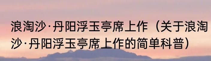 浪淘沙·丹阳浮玉亭席上作（关于浪淘沙·丹阳浮玉亭席上作的简单科普）