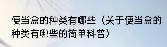 便当盒的种类有哪些（关于便当盒的种类有哪些的简单科普）