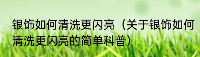 银饰如何清洗更闪亮（关于银饰如何清洗更闪亮的简单科普）