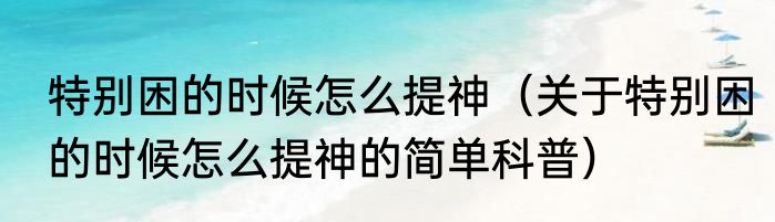 特别困的时候怎么提神（关于特别困的时候怎么提神的简单科普）