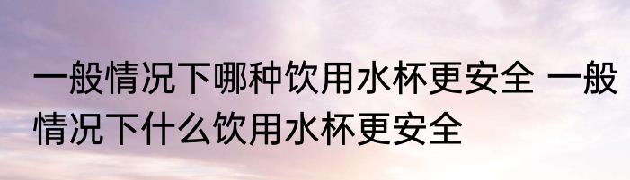 一般情况下哪种饮用水杯更安全 一般情况下什么饮用水杯更安全