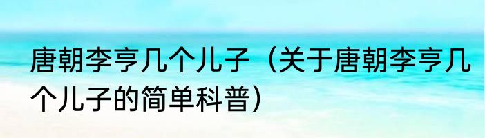 唐朝李亨几个儿子（关于唐朝李亨几个儿子的简单科普）