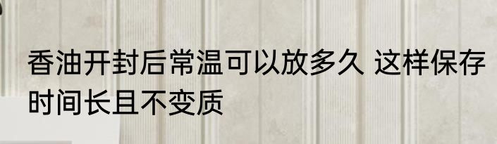 香油开封后常温可以放多久 这样保存时间长且不变质