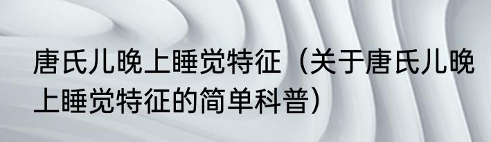 唐氏儿晚上睡觉特征（关于唐氏儿晚上睡觉特征的简单科普）