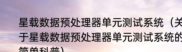 星载数据预处理器单元测试系统（关于星载数据预处理器单元测试系统的简单科普）