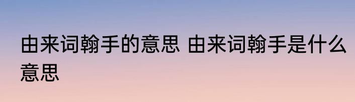 由来词翰手的意思 由来词翰手是什么意思