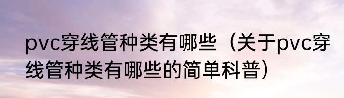 pvc穿线管种类有哪些（关于pvc穿线管种类有哪些的简单科普）