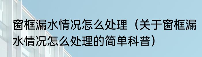 窗框漏水情况怎么处理（关于窗框漏水情况怎么处理的简单科普）