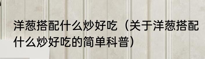 洋葱搭配什么炒好吃（关于洋葱搭配什么炒好吃的简单科普）