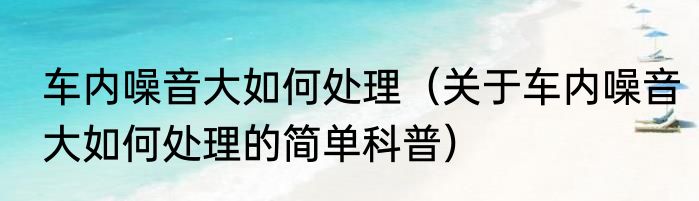 车内噪音大如何处理（关于车内噪音大如何处理的简单科普）