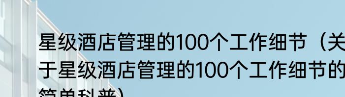 星级酒店管理的100个工作细节（关于星级酒店管理的100个工作细节的简单科普）
