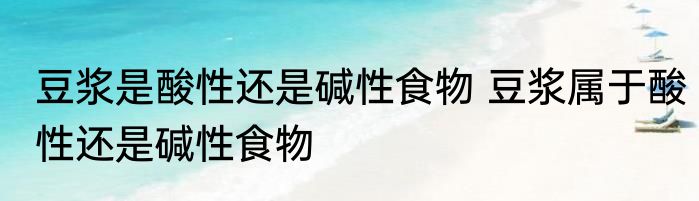 豆浆是酸性还是碱性食物 豆浆属于酸性还是碱性食物