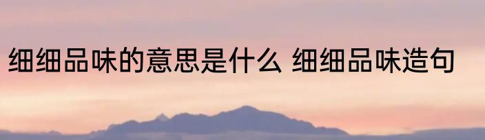 细细品味的意思是什么 细细品味造句