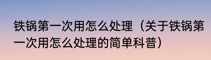 铁锅第一次用怎么处理（关于铁锅第一次用怎么处理的简单科普）