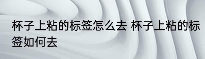 杯子上粘的标签怎么去 杯子上粘的标签如何去