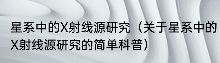 星系中的X射线源研究（关于星系中的X射线源研究的简单科普）