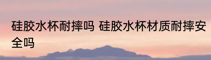 硅胶水杯耐摔吗 硅胶水杯材质耐摔安全吗