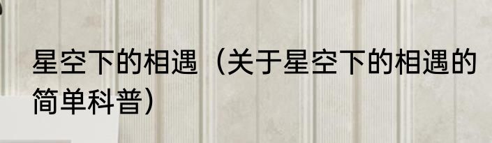 星空下的相遇（关于星空下的相遇的简单科普）