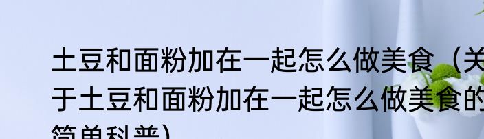 土豆和面粉加在一起怎么做美食（关于土豆和面粉加在一起怎么做美食的简单科普）
