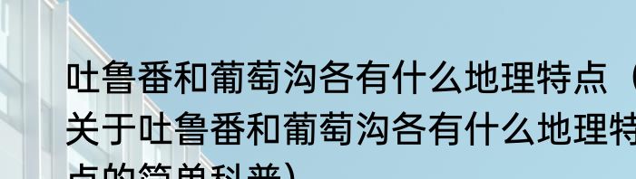 吐鲁番和葡萄沟各有什么地理特点（关于吐鲁番和葡萄沟各有什么地理特点的简单科普）