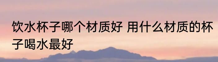 饮水杯子哪个材质好 用什么材质的杯子喝水最好