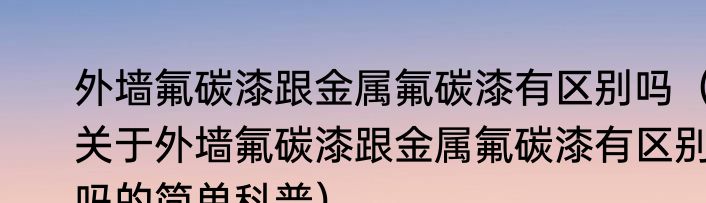外墙氟碳漆跟金属氟碳漆有区别吗（关于外墙氟碳漆跟金属氟碳漆有区别吗的简单科普）