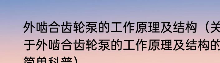 外啮合齿轮泵的工作原理及结构（关于外啮合齿轮泵的工作原理及结构的简单科普）
