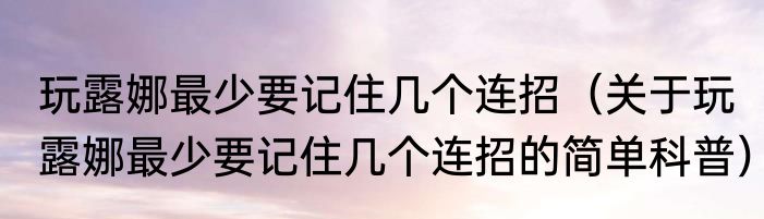 玩露娜最少要记住几个连招（关于玩露娜最少要记住几个连招的简单科普）