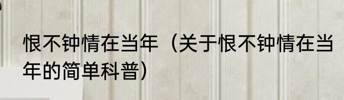 恨不钟情在当年（关于恨不钟情在当年的简单科普）