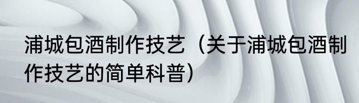 浦城包酒制作技艺（关于浦城包酒制作技艺的简单科普）