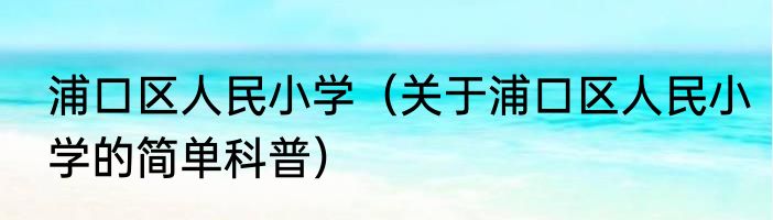 浦口区人民小学（关于浦口区人民小学的简单科普）