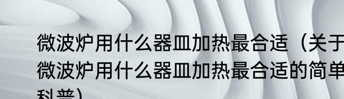微波炉用什么器皿加热最合适（关于微波炉用什么器皿加热最合适的简单科普）