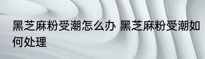 黑芝麻粉受潮怎么办 黑芝麻粉受潮如何处理