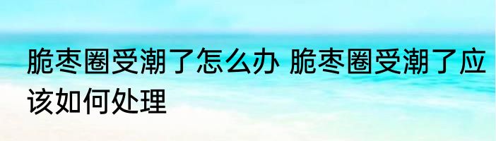 脆枣圈受潮了怎么办 脆枣圈受潮了应该如何处理