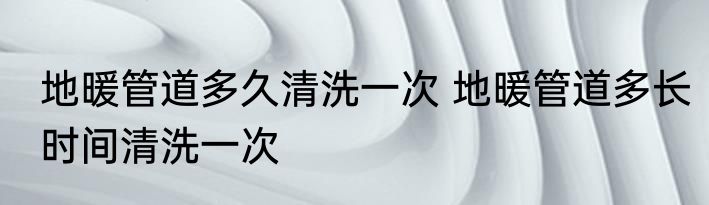 地暖管道多久清洗一次 地暖管道多长时间清洗一次